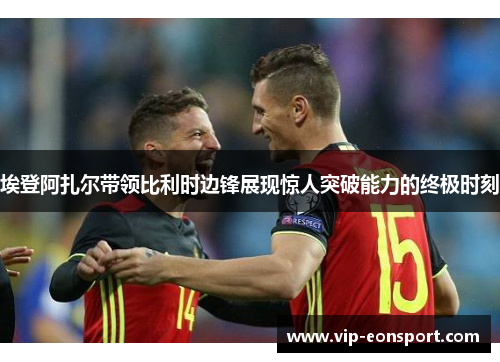 埃登阿扎尔带领比利时边锋展现惊人突破能力的终极时刻