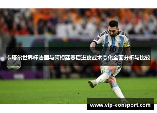 卡塔尔世界杯法国与阿根廷赛后进攻战术变化全面分析与比较