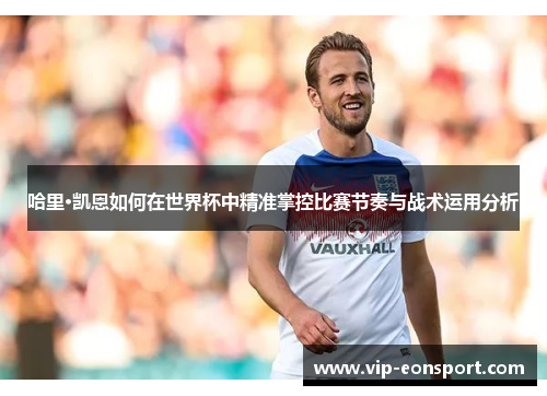 哈里·凯恩如何在世界杯中精准掌控比赛节奏与战术运用分析
