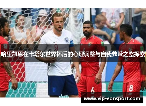 哈里凯恩在卡塔尔世界杯后的心理调整与自我救赎之路探索