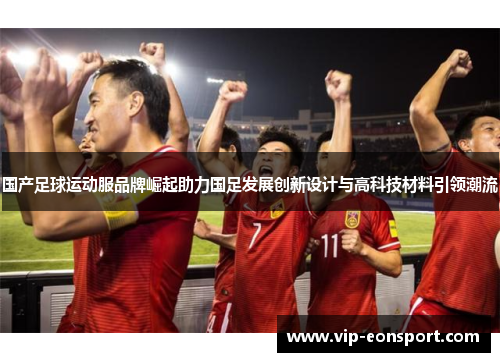 国产足球运动服品牌崛起助力国足发展创新设计与高科技材料引领潮流