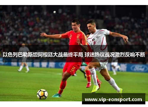 以色列巴勒斯坦阿根廷大战最终平局 球迷热议战况激烈反响不断