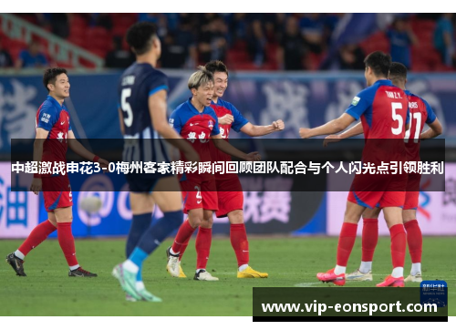中超激战申花3-0梅州客家精彩瞬间回顾团队配合与个人闪光点引领胜利