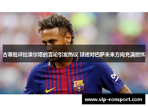古蒂批评拉波尔塔的言论引发热议 球迷对巴萨未来方向充满担忧