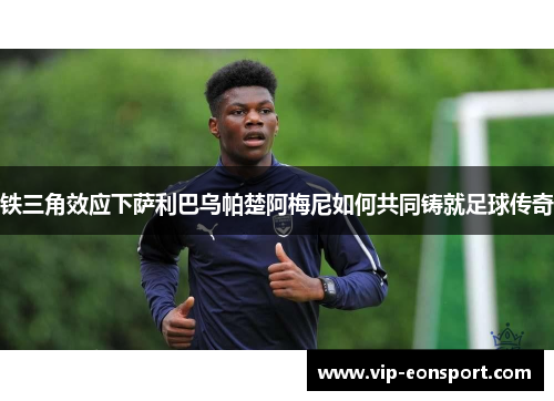 铁三角效应下萨利巴乌帕楚阿梅尼如何共同铸就足球传奇