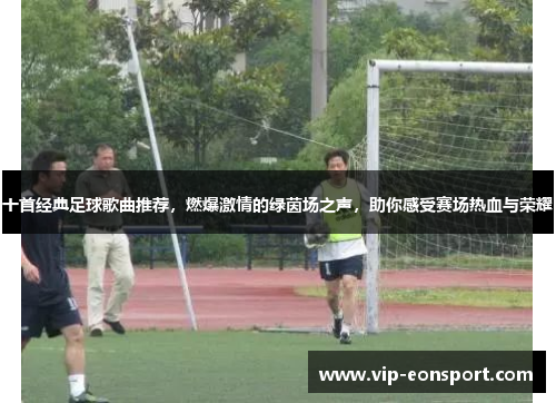 十首经典足球歌曲推荐，燃爆激情的绿茵场之声，助你感受赛场热血与荣耀