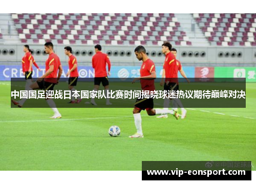 中国国足迎战日本国家队比赛时间揭晓球迷热议期待巅峰对决 中国国足迎战日本国家队比赛时间揭晓球迷热议期待巅峰对决