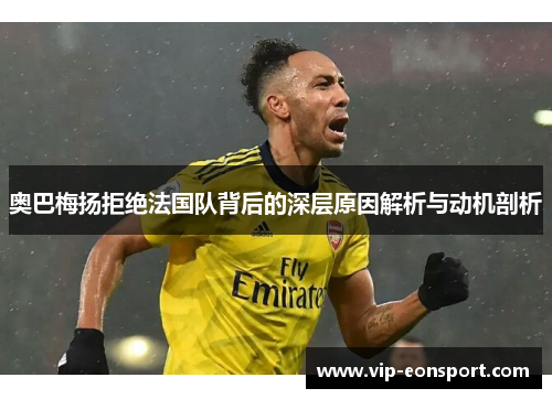 奥巴梅扬拒绝法国队背后的深层原因解析与动机剖析