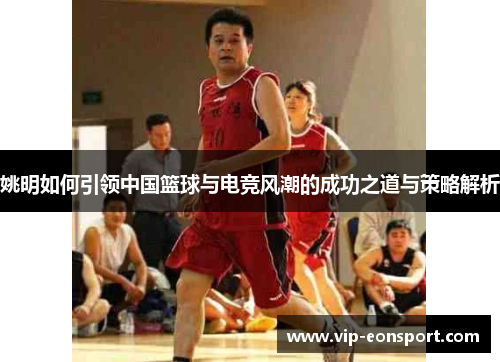 姚明如何引领中国篮球与电竞风潮的成功之道与策略解析 姚明如何引领中国篮球与电竞风潮的成功之道与策略解析