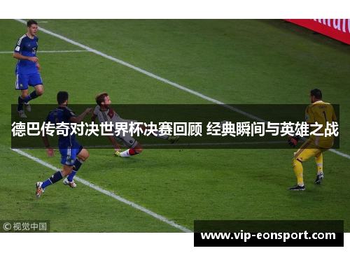 德巴传奇对决世界杯决赛回顾 经典瞬间与英雄之战