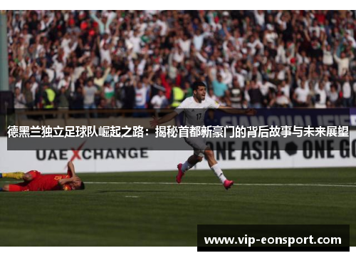 德黑兰独立足球队崛起之路：揭秘首都新豪门的背后故事与未来展望