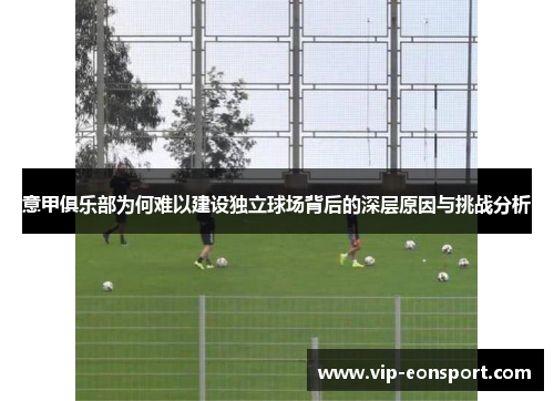 意甲俱乐部为何难以建设独立球场背后的深层原因与挑战分析
